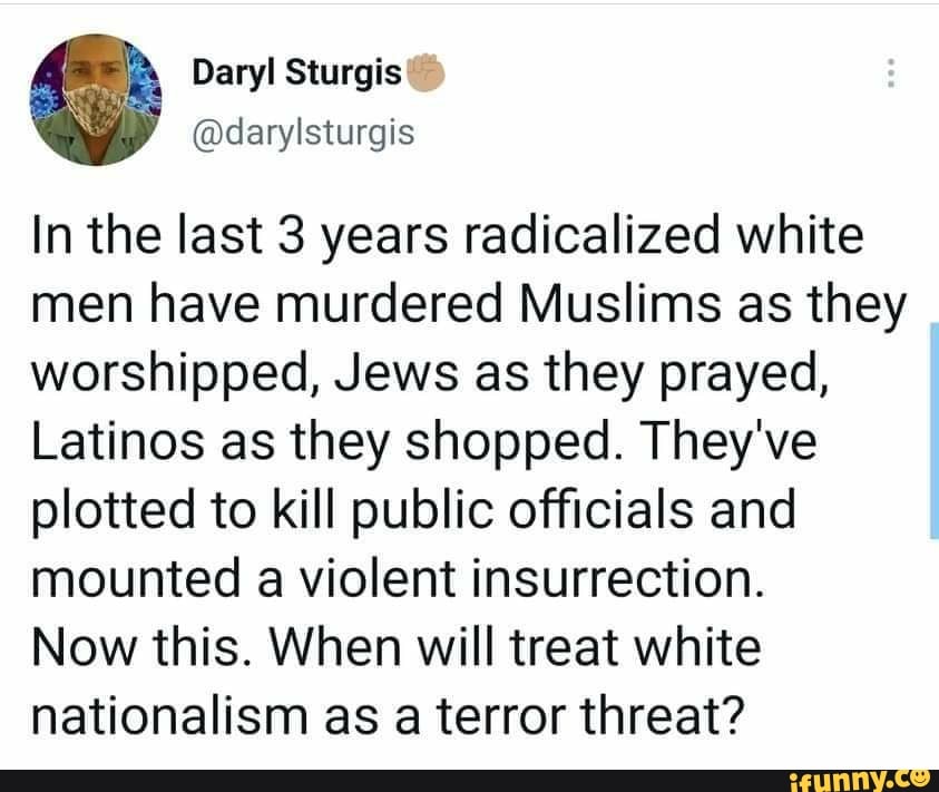 Daryl
In the last 3 years radicalized white men have murdered Muslims as they worshipped, Jews as they prayed,
Latinos as they shopped. They've plotted to kill public officials and mounted a violent insurrection.
Now this. When will treat white nationalism as a terror threat?