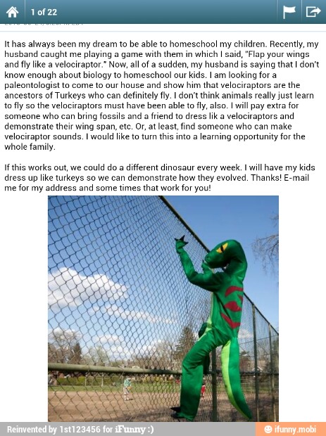 Ithas always been my dream to be able to homeschool my children. Recently, my
husband caught me
playing a game with them in
which I said, "Flap your wings
and fly like a velociraptor." Now, all of a sudden, my husband is saying that I don't
know enough about biology to homeschool our kids. I am looking for a
paleontologist to come to our
house and show him that velociraptors are
the
ancestors of Turkeys who can definitely fly. I don't think animals really just learn
to fly so
the velociraptors must have been able to fly, also. I will pay extra for
someone
who can
bring fossils and
a friend to dress lik a
velociraptors and
demonstrate their wing span, etc. Or, at least, find someone who can make
velociraptor sounds. I would like to turn this into a
learning opportunity for the
whole family
If this works out, we could do a different dinosaur every week. I will have my
kids
dress up like turkeys so we can demonstrate how they evolved. Thanks! E-mail
me
for my address and some times that work for you!