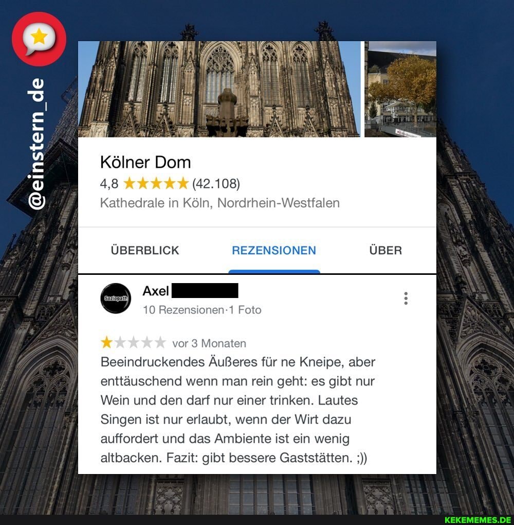 @einstern de de de de _de
Kölner Dom
4,8 (42.108)
Kathedrale in Köln, Nordrhein-Westfalen
ÜBERBLICK REZENSIONEN
10 Rezensionen-1 Foto
vor 3 Monaten
Beeindruckendes Äußeres für ne Kneipe, aber enttäuschend wenn man rein geht: es gibt nur
Wein und den darf nur einer trinken. Lautes
Singen ist nur erlaubt, wenn der Wirt dazu auffordert und das Ambiente ist ein wenig altbacken. Fazit: gibt bessere Gaststätten.