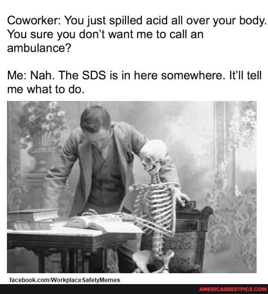 Coworker: You just spilled acid all over your body.
You sure you don't want me to call an ambulance?
Me: Nah. The SDS is in here somewhere. It'll tell me what to do.