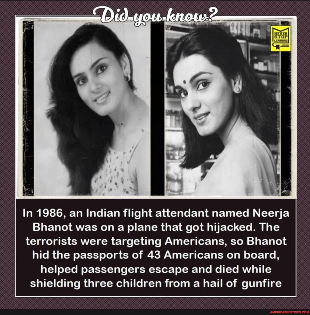 In 1986, an Indian flight attendant named Neerja
Bhanot was on a plane that got hijacked. The terrorists were targeting Americans, so Bhanot hid the passports of 43 Americans on board, helped passengers escape and died while shielding three children from a hail of gunfire