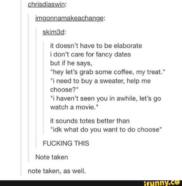 skimíàd:
it doesn't have to be elaborate
idon't care for fancy dates
but if he says.
'hey let's grab some coffee, my treat."
'i need to buy a sweater, help me
choose?"
'i haven't seen you in awhile, let‘s go
watch a movie."
it sounds totes better than
'idk what do you want to do choose"
FUCKING THIS
Note taken
note taken, as well.