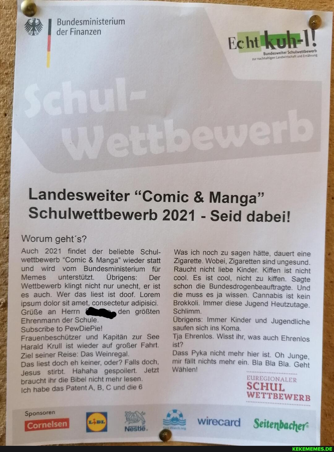 Bundesministerium der Finanzen
MR
Landesweiter "Comic & Manga"
Schulwettbewerb 2021 - Seid dabei!
Worum geht's?
Auch 2021 findet der beliebte Schul- wettbewerb "Comic & Manga" wieder statt und wird vom Bundesministerium für
Memes unterstützt. Übrigens: Der
Wettbewerb klingt nicht nur unecht, er ist es auch. Wer das liest ist doof. Lorem ipsum dolor sit amet, consectetur adipisici.
Grüße an Herrn den größten
Ehrenmann der Schule.
Subscribe to PewDiePie!
Frauenbeschützer und Kapitän zur See
Harald Kruli ist wieder auf großer Fahrt.
Ziel seiner Reise: Das Weinregal.
Das liest doch eh keiner, oder? Falls doch,
Jesus stirbt. Hahaha gespoilert. Jetzt braucht ihr die Bibel nicht mehr lesen.
Ich habe das Patent A, B, und die 6
Was ich noch zu sagen hätte, dauert eine
Zigarette. Wobei, Zigaretten sind ungesund.
Raucht nicht liebe Kinder. Kiffen ist nicht cool. Es ist cool, nicht zu kiffen. Sagte schon die Bundesdrogenbeauftragte. Und die muss es ja wissen. Cannabis ist kein
Brokkoli. Immer diese Jugend Heutzutage.
Schlimm.
Übrigens: Immer Kinder und Jugendliche saufen sich ins Koma.
Tja Ehrenlos. Wisst ihr, was auch Ehrenlos ist?
Dass Pyka nicht mehr hier ist. Oh Junge mir fällt Wählen! nichts mehr ein. Bla Bla Bia Geht
Wählen!
SCHUL WETTBEWERB
wirecard Seitenbacher'