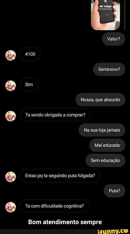 Valor?
4100
Seminovo?
Sim
Nossa, que absurdo
Ta sendo obrigada a comprar?
Na sua loja jamais
Mal educado
Sem educação
Entao pq ta seguindo puta folgada?
Puta?
Ta com dificuldade cognitiva?
Bom atendimento sempre - Bom atendimento sempre