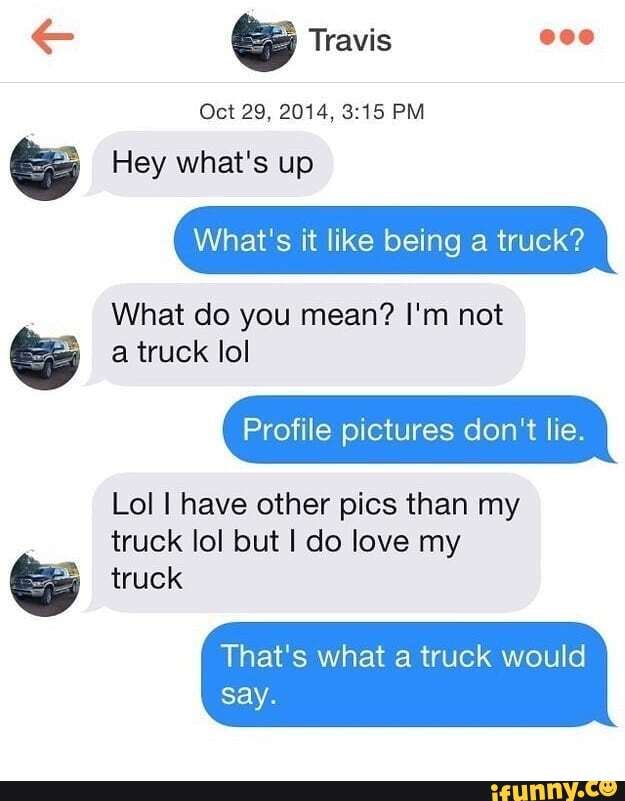 Travis
Oct 29, 2014, PM
Hey what's up
What's it like being a truck?
What do you mean? I'm not a truck lol
Profile pictures don't lie.
Lol have other pics than my truck lol but I do love my truck
That's what a truck would say.