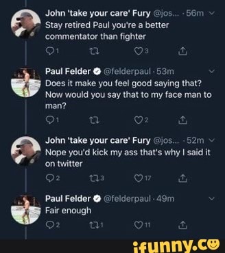 Stay retired Paul you're a better
Does it make you feel good saying that?
Now would you say that to my face man to
man?
John 'take your care" Fury jos... -52m
Nope you'd kick my ass that's why I said it