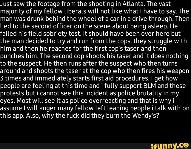 Just saw the footage from the shooting in Atlanta. The vast
majority of my fellow liberals will not like what I have to say. The
man was drunk behind the wheel of a car in a drive through. Then
lied to the second officer on the scene about being asleep. He
failed his field sobriety test. It should have been over here but
the man decided to try and run from the cops. they struggle with
him and then he reaches for the first cop's taser and then
punches him. The second cop shoots his taser and it does nothing
to the suspect. He then runs after the suspect who then turns
around and shoots the taser at the cop who then fires his weapon
3 times and immediately starts first aid procedures. I get how
people are feeling at this time and i fully support BLM and these
protests but i cannot see this incident as police brutality in my
eyes. Most will see it as police overreacting and that is why i
assume I will anger many fellow left leaning people i talk with on
this app. Also, why the fuck did they burn the Wendy's?