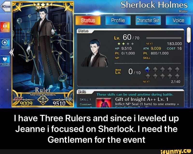Sherlock Holmes
NEXT 183,000 I
HP 9,510 ATK 9,009 cosT 16 I
/t,000 Pe.
60
NP SKILL
These skills can be used anytime during battle. I
SKILL I Gift of Insight A++ Lv. 1
Cootdown Inflict NP Seal (1 turn) to one enemy + I
Ruler
I have Three Rulers and since i leveled up
Jeanne i focused on Sherlock. I need the
Gentlemen for the event - I have Three Rulers and since i leveled up Jeanne i focused on Sherlock. I need the Gentlemen for the event