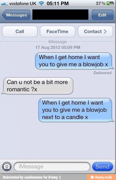 05:09 PM
When I get home I want
I
you to give me a blowjob x
Can u not be a bit more
I
romantic ?x
When I get home I want
you to give me a blowjob
next to a candle x