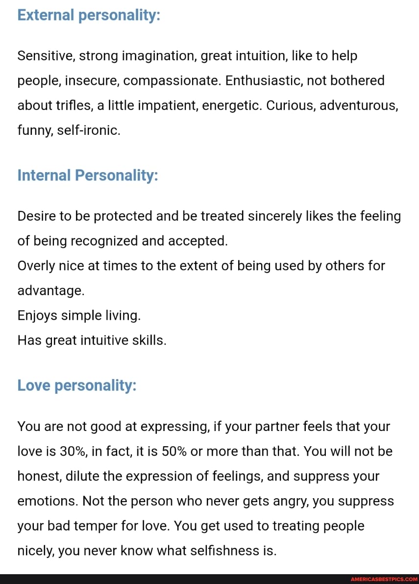 External personality:
Sensitive, strong imagination, great intuition, like to help people, insecure, compassionate. Enthusiastic, not bothered about trifles, a little impatient, energetic. Curious, adventurous,
funny, self-ironic.
Internal Personality:
Desire to be protected and be treated sincerely likes the feeling of being recognized and accepted.
Overly nice at times to the extent of being used by others for advantage.
Enjoys simple living.
Has great intuitive skills.
Love personality:
You are not good at expressing, if your partner feels that your love is 30%, in fact, it is 50% or more than that. You will not be honest, dilute the expression of feelings, and suppress your emotions. Not the person who never gets angry, you suppress your bad temper for love. You get used to treating people
nicely, you never know what selfishness is.