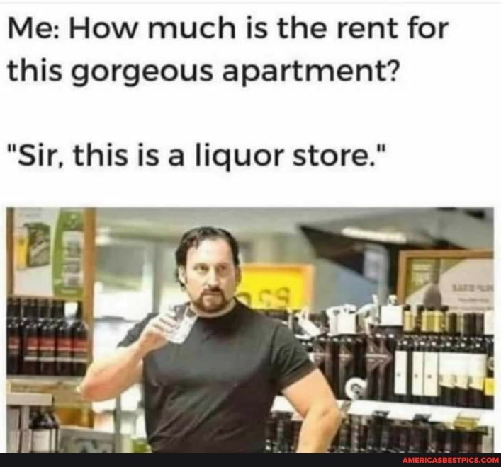 Me: How much is the rent for this gorgeous apartment?
"Sir, this is a liquor store."