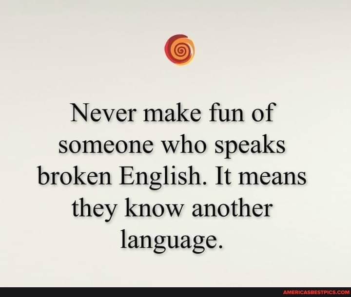 Never make fun of someone who speaks broken English. It means they know another language.