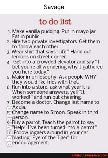 Savage
to do list
1. Make vanilla pudding. Put in mayo jar.
Eat in public.
2. Hire two private investigators. Get them to follow each other.
3. Wear shirt that says "Life." Hand out lemons on street corner.
4. Get into a crowded elevator and say "I bet you're all wondering why I gathered you here today."
5. Major in philosophy. Ask people WHY they would like fries with that.
6. Run into a store, ask what year it is.
When someone answers, yell "It worked!" and run out cheering.
7. Become a doctor. Change last name to
Acula,
Change name to Simon. Speak in third
a parrot. Teach the parrot to say
"Help! I've been turned into a parrot."
low joggers around in your car blasting "Eye of the Tiger" for encouragement.