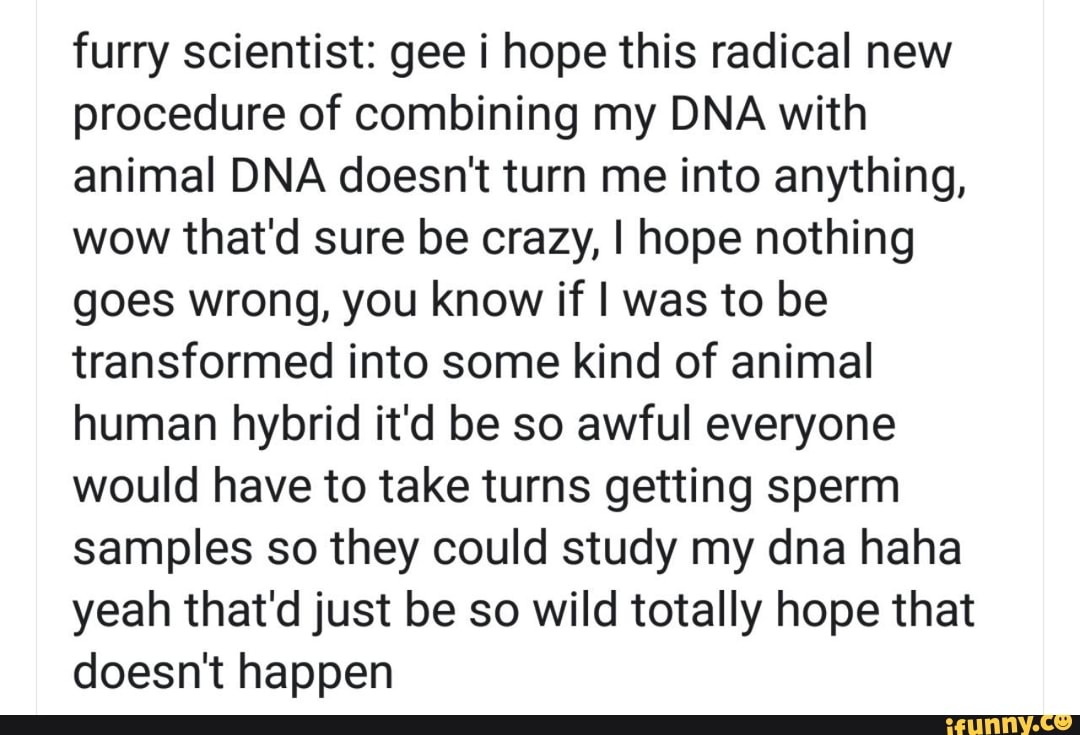 furry scientist: gee i hope this radical new
procedure of combining my DNA with
animal DNA doesn't turn me into anything,
wow that'd sure be crazy, I hope nothing
goes wrong, you know if I was to be
transformed into some kind of animal
human hybrid it'd be so awful everyone
would have to take turns getting sperm
samples so they could study my dna haha
yeah that'd just be so wild totally hope that
doesn't happen