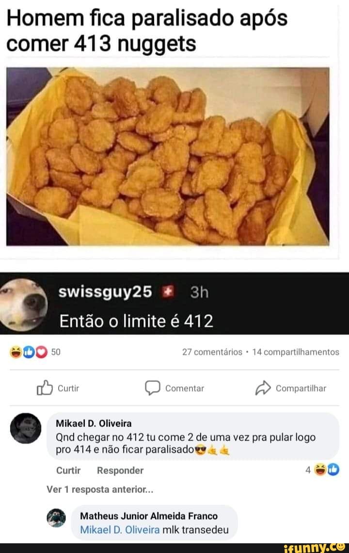 Homem fica paralisado após comer 413 nuggets
swissguy25 *
Então o limite é 412
DO 27 comentários 14 compartilhamentos
curtir comentar Compartilhar
Mikael D. Oliveira
Qnd chegar no 412 tu come 2 de uma vez pra pular logo
pro 414 não ficar paralisado
Curtir Responder
Ver 1 resposta anterior...
Matheus Junior Almeida Franco
Mikael D. Oliveira mik transedeu