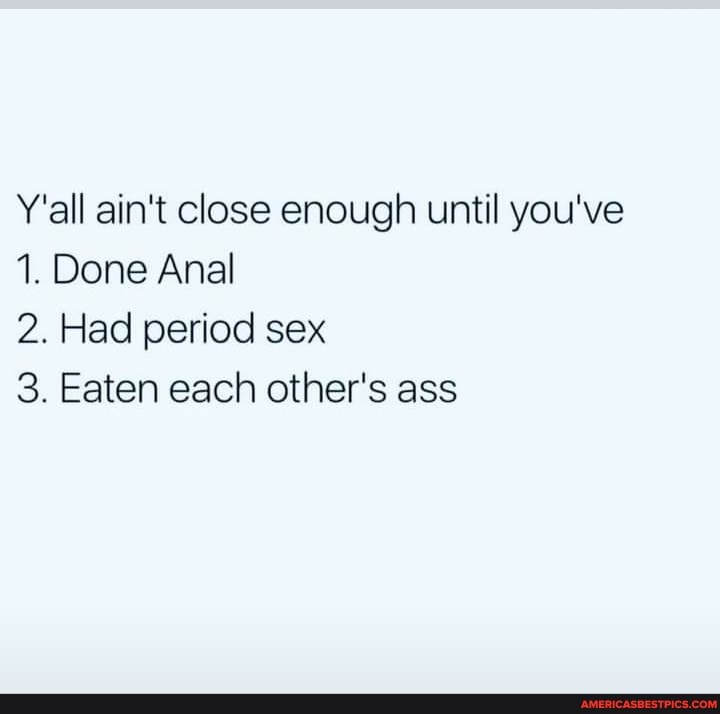 Y'all ain't close enough until you've
1. Done Anal
2. Had period sex
3. Eaten each other's ass