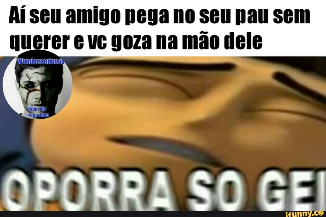 Aí seu amigo pega no seu pau sem
Fer 6 vc goza na mão dele
OPORRA SO CE!