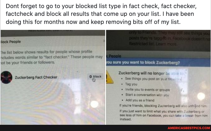 Dont forget to go to your blocked list type in fact check, fact checker, factcheck and block all results that come up on your list. I have been doing this for months now and keep removing bits off of my list.
Wlock People
the list below shows results for people whose profile heludes words similar to "tact checker." These people may jot be your friends or followers. ou sure you want to block Zuckerberg?
Zuckerberg will no longer
See things you post on your
Tag you you to events of groups
Start conversation wic you
Add you as atriend you're triends, blocking Zuceerberg wil iso you just want to iit what you share wit 2uckerberg
less of hien on Facebook, you cun tahe
