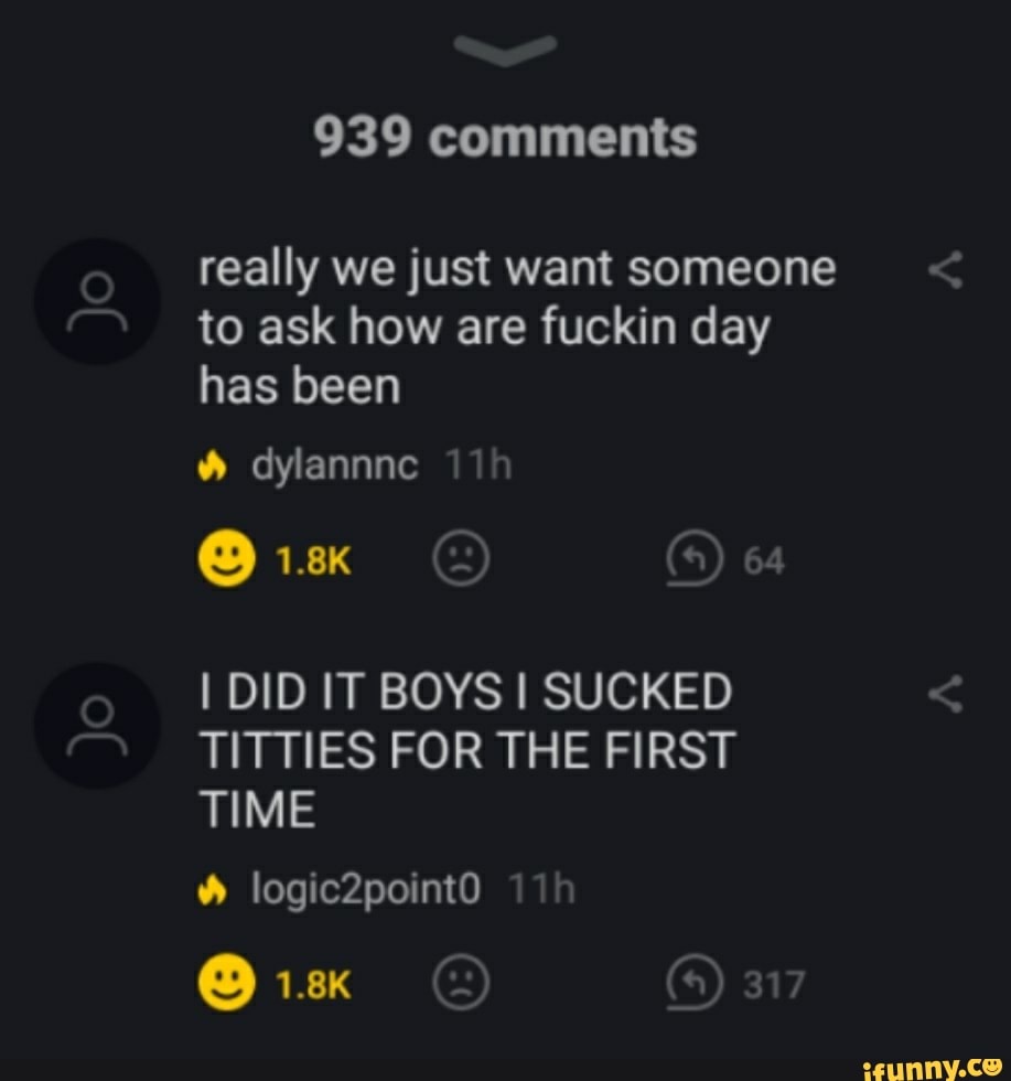 really we just want someone
to ask how are fuckin day
has been
I DID IT BOYS I SUCKED
TITTIES FOR THE FIRST
