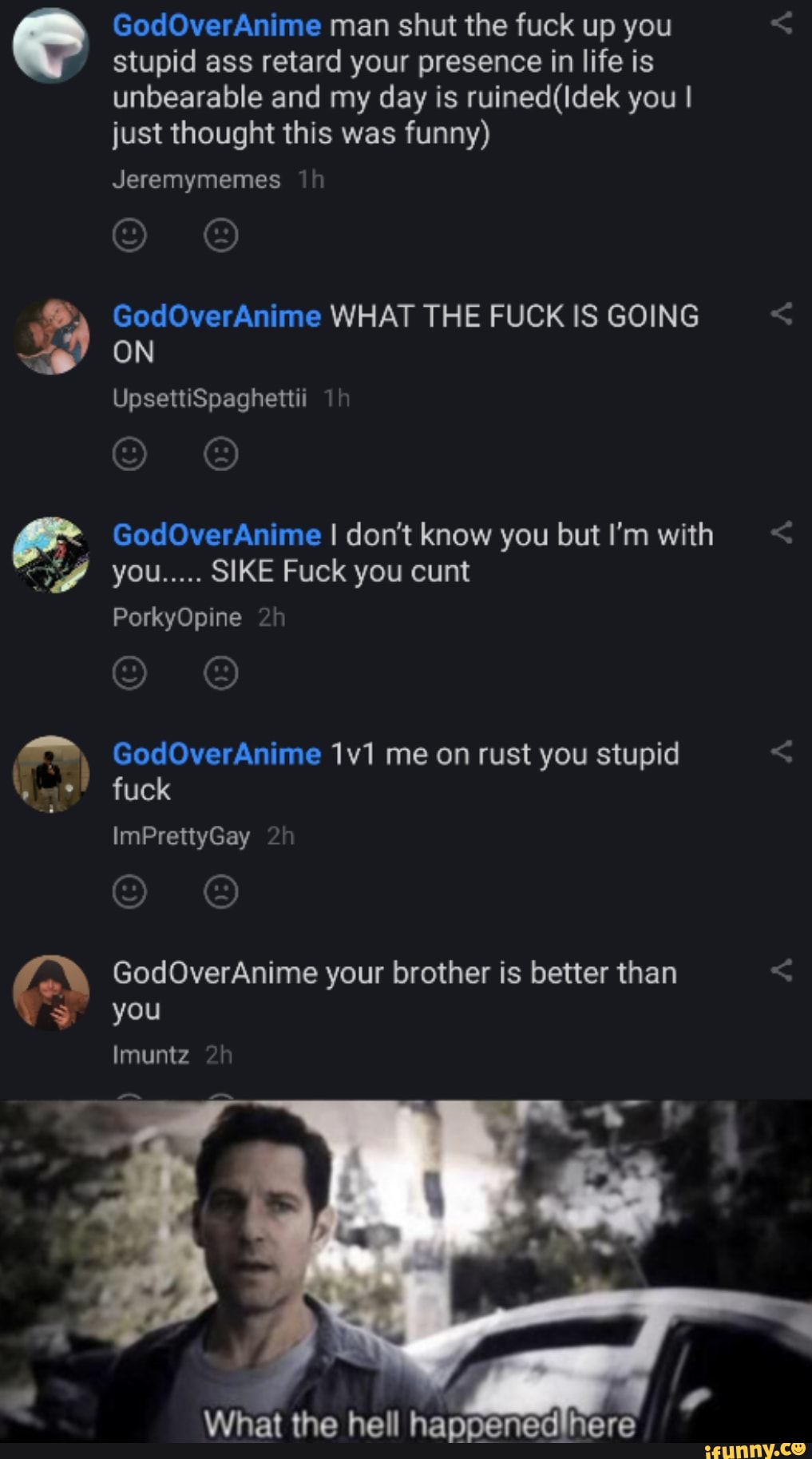 GodOverAnime man shut the fuck up you stupid ass retard your presence in life is unbearable and my day is you I just thought this was funny)
Jeremymemes
GodOverAnime WHAT THE FUCK IS GOING ON
UpsettiSpaghettii
GodOverAnime I don't know you but I'm with you..... SIKE Fuck you cunt
PorkyOpine
GodOverAnime me on rust you stupid fuck
ImPrettyGay
GodOverAnime your brother is better than you
Imuntz 2!
Us
What the hell hapdenedlitere