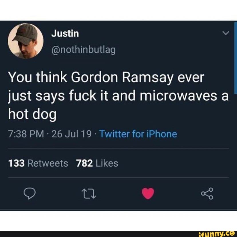 You think Gordon Ramsay ever just says fuck it and microwaves a hot dog
PM - 26 Jul 19 - T
