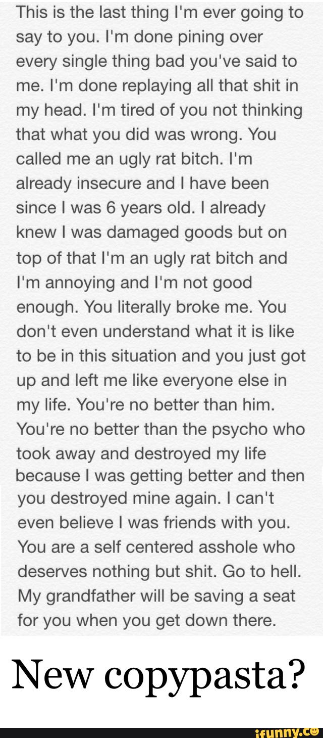This is the last thing l'm ever going to
say to you. I'm done pining over
every single thing bad you've said to
me. I'm done replaying all that shit in
my head. I'm tired of you not thinking
that what you did was wrong. You
called me an ugly rat bitch. I‘m
already insecure and I have been
since I was 6 years old. I already
knew l was damaged goods but on
top of that I‘m an ugly rat bitch and
I'm annoying and I'm not good
enough. You literally broke me. You
don't even understand what it is like
to be in this situation and you just got
up and left me like everyone else in
my life. You're no better than him.
You're no better than the psycho who
took away and destroyed my life
because I was getting better and then
you destroyed mine again. I can't
even believe I was friends with you.
You are a self centered asshole who
deserves nothing but shit. Go to hell.
My grandfather will be saving a seat
for you when you get down there.