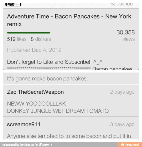 Adventure Time
Bacon Pancakes
New York
remix
519
likes
8 dislikes ews
Published Dec 4, 2012
Don't forget to Like and Subscribe!! A A
It's gonna make bacon pancakes.
Zac TheSecretWeapon
DONKEY JUNGLE WET DREAM TOMATO
Anyone else tempted to to some bacon and put it in