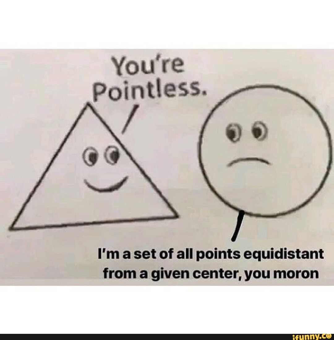 You're
Pointless.
I'm aset of all points equidistant
from a given center, you moron