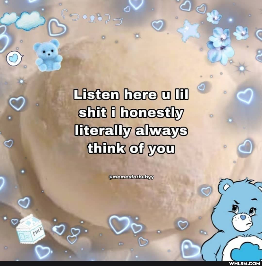 Listen here u lil shit i honestly
literally always think of you
or
