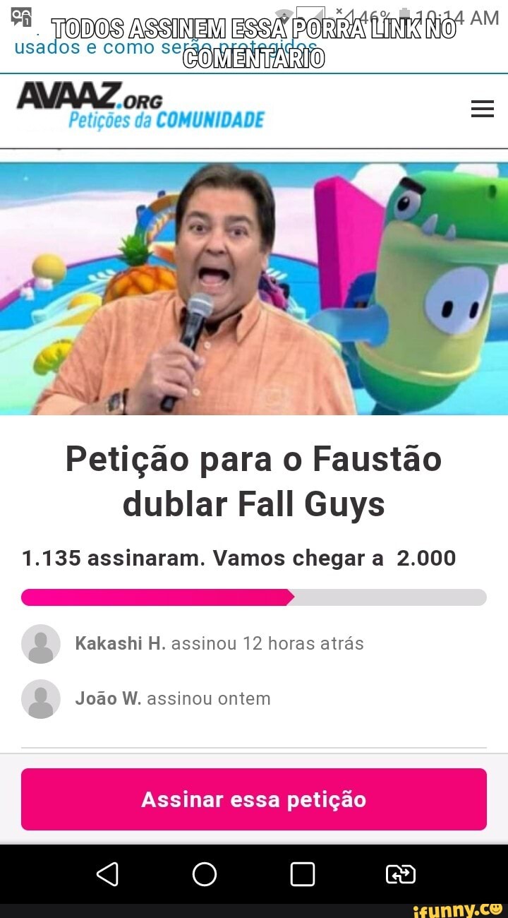 usados e como
"ORG Petições da COMUNIDADE
Petição para o Faustão dublar Fall Guys
1.135 assinaram. Vamos chegar a 2.000
Kakashi H. assinou 12 horas atrás
João W. assinou ontem
Assinar essa petição
O) 0)