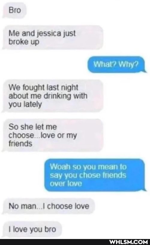 hie jassica just broke up
What? Why?
We fought lest about me wit you lately
So she let me choose . love or my finends
Woah so you mean to
say you chose fnends
over love
No man choose love
love you bro