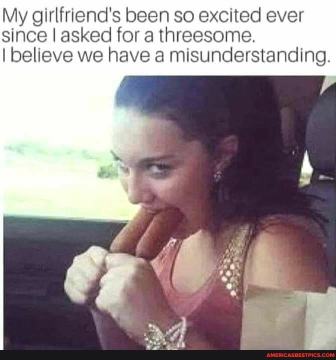 My girlfriend's been so excited ever since I asked for a threesome.
I believe we have a misunderstanding.