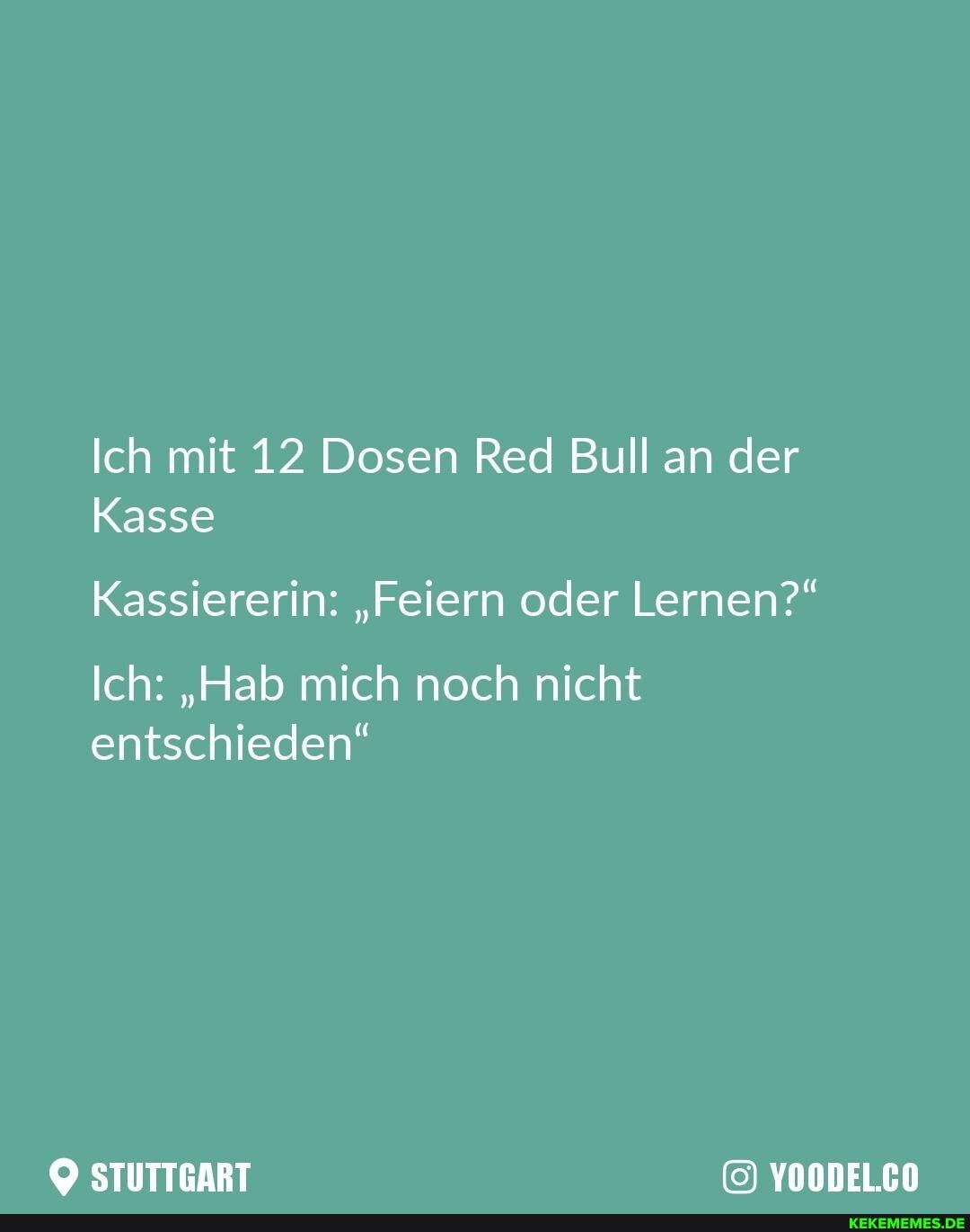 Ich mit 12 Dosen Red Bull an der
Kasse
Kassiererin: "Feiern oder Lernen?"
Ich: "Hab mich noch nicht entschieden"
STUTTGART YOODEL.CO