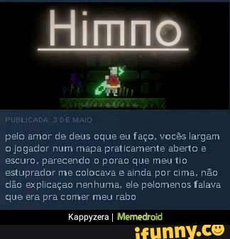 pelo amor de deus oque eu faço, vocês largam
o jogador num mapa praticamente aberto escuro, parecendo o porao que meu tio
estuprador me colocava e ainda por cima, não
dão explicação nenhuma, ele pelomenos falava
que era pra comer meu rabo
Kappyzera I Memedroid