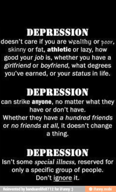 DEPRESSION
doesn't care if you are wealthy or poor,
skinny or fat, athletic or lazy, how
good your job is, whether you have a
girlfriend or boyfriend, what degrees
you've earned, or your status in life.
DEPRESSION
can strike anyone, no matter what they
have or don't have.
Whether they have a hundred friends
or no friends at all, it doesn't change
a thing.
DEPRESSION
Isn't some special illness, reserved for
only a specific group of people.
Don't ignore it.