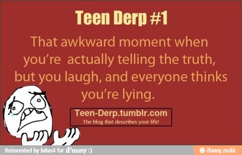 Teen Derp #1
That awkward moment when
you're actually telling the truth,
but you laugh, and everyone thinks
you're lying.
Teen-Derp. abate a
The blog that describe