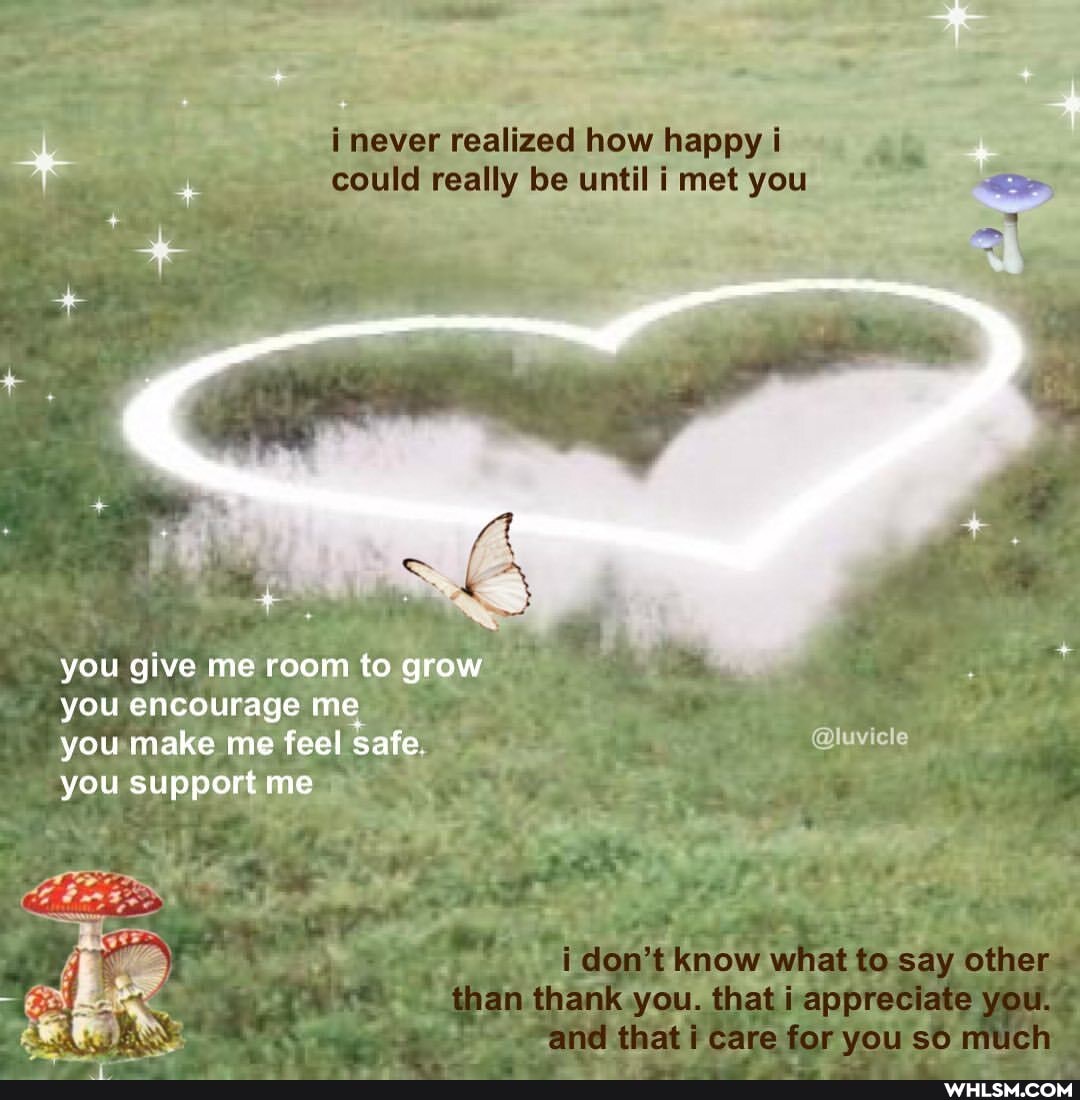 never realized how happy could really until met you
you give me room to grow you encourage me you make me feel safe. cle you support me
don't know what to say other than thank you. that appreciate you.
that care for you much