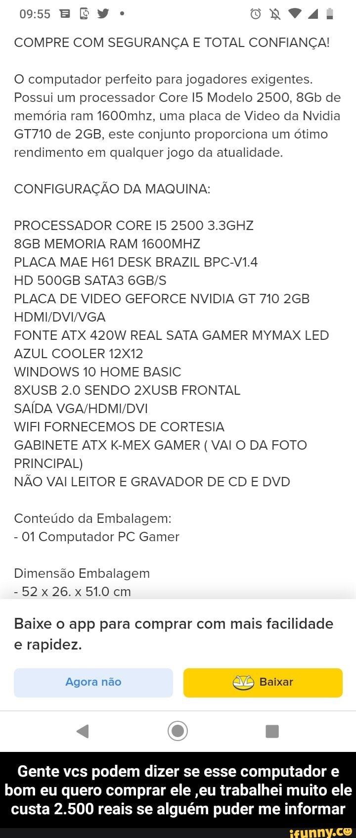 E E Y ONVAL COMPRE COM SEGURANÇA E TOTAL CONFIANÇA!
O computador perfeito para jogadores exigentes.
Possui um processador Core Modelo 2500, de memória ram 1600mhz, uma placa de Video da Nvidia
GT710 de este conjunto proporciona um ótimo rendimento em qualquer jogo da atualidade.
CONFIGURAÇÃO DA MAQUINA:
PROCESSADOR CORE 2500 3.3GHZ
MEMORIA RAM 1600MHZ
PLACA MAE DESK BRAZIL BPCV1.4
HD 500GB SATA3
DVI VGA
PLACA DE VIDEO GEFORCE NVIDIA GT 710 268
FONTE ATX 420W REAL SATA GAMER MYMAX LED AZUL COOLER 12X12
WINDOWS 10 HOME BASIC
8XUSB 2.0 SENDO 2XUSB FRONTAL
SAÍDA
WIFI FORNECEMOS DE CORTESIA
GABINETE ATX K-MEX GAMER ( VAI O DA FOTO PRINCIPAL)
NÃO VAI LEITOR E GRAVADOR DE CD E DVD
Conteúdo da Embalagem:
- 01 Computador PC Gamer
Dimensão Embalagem
- 26.x 51.0 cm
Baixe o app para comprar com mais facilidade e rapidez.
Agora não Baixar
Gente vcs podem dizer se esse computador e
bom eu quero comprar ele ,eu trabalhei muito ele custa 2.500 reais se alguém puder me informar - Gente vcs podem dizer se esse computador e bom eu quero comprar ele ,eu trabalhei muito ele custa 2.500 reais se alguém puder me informar