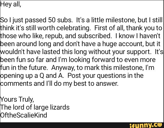 Hey all,
o I just passed 50 subs. It's a little milestone, but
I still
hink it's still worth celebrating. First of all, thank you to
hose who like, repub, and subscribed. I know I haven't
been around long and don't have a huge account, but it
ouldn't have lasted this long without your support. It's
been fun so far and I'm looking forward to even more
unin the future. Anyway, to mark this milestone, I'm
pening up aQ and A. Post your questions in the
'comments and I'll do my best to answer.
ours Truly,
he lord of large lizards