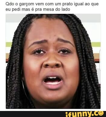 (Qdo o garçom vem com um prato igual ao que
eu pedi mas é pra mesa do lado