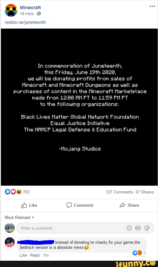 In commemoration of Juneteenth, this Friday, June 19th 2026, we will be donating profits from sales of
Minecraft and Minecraft Dungeons as well as purchases of content in the Minecraft Narketplace made from AM PT to PM PT
to the following organizations:
Black Lives Matter Global Network Foundation
Equal Justice Initiative
The NAACF Legal Defense & Education Fund
-Mojang Studios