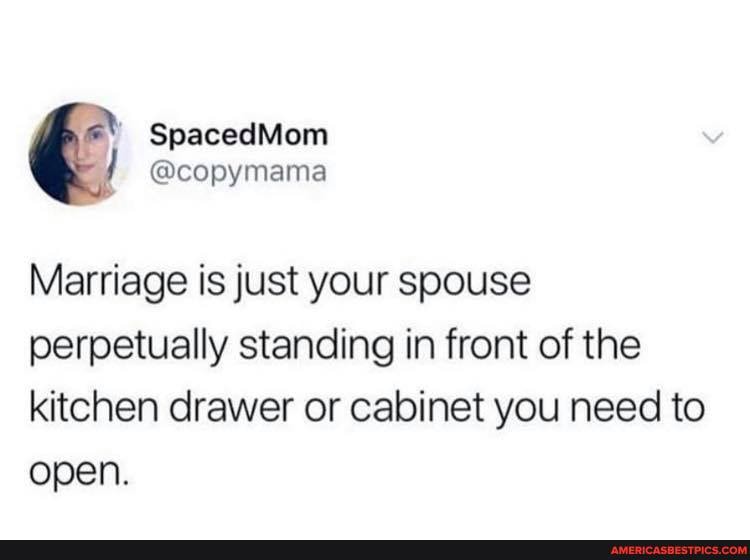 Marriage is just your spouse perpetually standing in front of the kitchen drawer or cabinet you need to open.