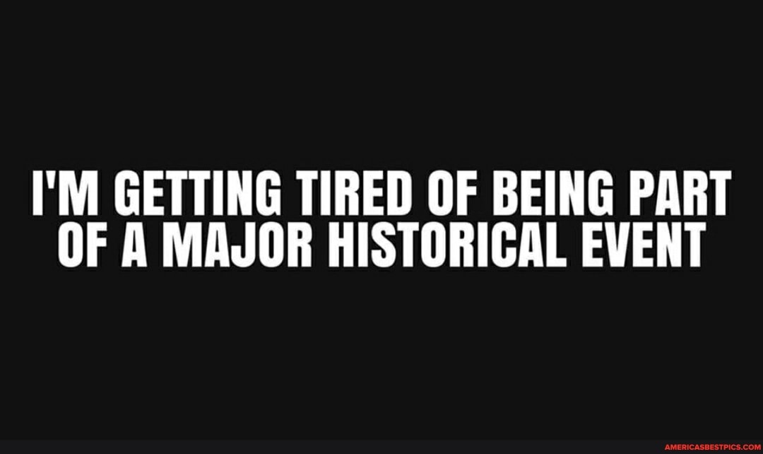 I'M GETTING TIRED OF BEING PART OF A MAJOR HISTORICAL EVENT