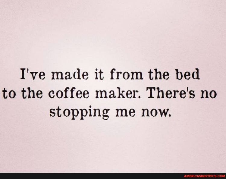 I've made it from the bed to the coffee maker. There's no stopping me now.