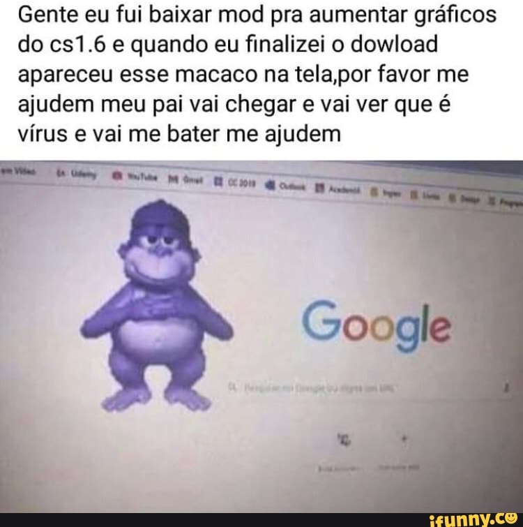 Gente eu fui baixar mod pra aumentar gráficos
do cs1.6 e quando eu finalizei o dowload
apareceu esse macaco na tela,por favor me
ajudem meu pai vai chegar e vai ver que é
vírus e vai me bater me ajudem