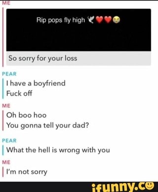 Rip pops fly high Y WS
So sorry for your loss
Ihave a
boyfriend
Fuck off
Oh boo hoo
You gonna tell your dad?
What the hell is wrong with you
I tm not sorry
