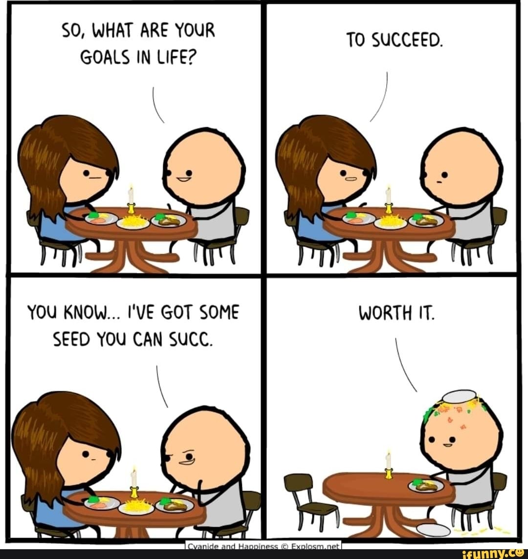 SO, WHAT ARE YOUR GOALS IN LIFE?
TO SUCCEED.
YOU KNOW... I'VE GOT SOME SEED YOU CAN SUCC.