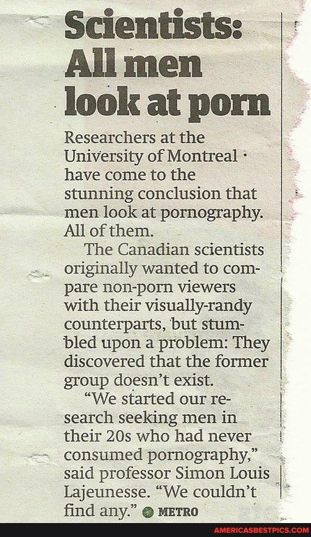 ~ Scientists:
All men look at porn
Researchers at the
University of Montreal have come to the stunning conclusion that men look at pornography.
All of them.
The Canadian scientists originally wanted to com- pare non-porn viewers with their visually-randy counterparts, but stum- bled upon a problem: They discovered that the former group doesn't exist.
"We started our re- search seeking men in their who had never consumed pornography," said professor Simon Louis I Lajeunesse. "We couldn't I