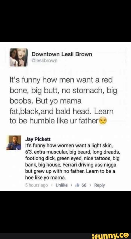” Downtown Lesli Brown
It‘s funny how men want a red
bone. big butt. no stomach big
boobs. But yo mama
fatb‘ackand babd head. Learn
to be humble [Ike ur father ~-
Jay Pickett
It‘s funny how women wam a lrghl 5km.
6’3. extra muscular, blg beard, lung dreads.
foollung dick. green eyed, mee lances, mg
bank, mg house, Ferran dnwng ass mgga
but grew up wnh no Valher Learn lo be a
hoe like yo mama