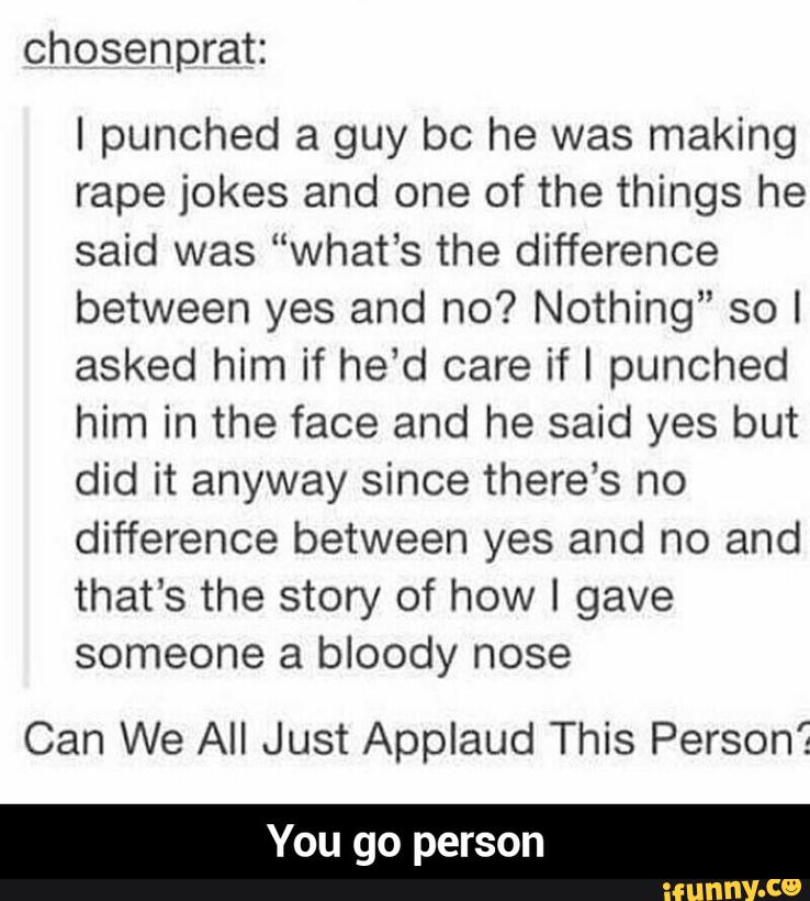 chosenprat:
I punched a guy bc he was making
rape jokes and one of the things he
said was “what’s the difference
between yes and no? Nothing” so I
asked him if he’d care if I punched
him in the face and he said yes but
did it anyway since there’s no
difference between yes and no and
that’s the story of how I gave
someone a bloody nose
Can We All Just Applaud This Person“: - You go person